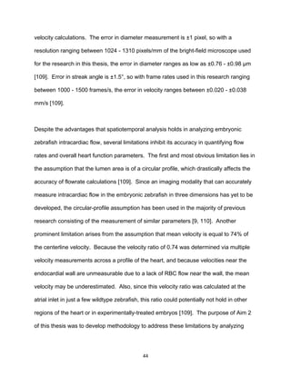 44
velocity calculations. The error in diameter measurement is ±1 pixel, so with a
resolution ranging between 1024 - 1310 pixels/mm of the bright-field microscope used
for the research in this thesis, the error in diameter ranges as low as ±0.76 - ±0.98 μm
[109]. Error in streak angle is ±1.5°, so with frame rates used in this research ranging
between 1000 - 1500 frames/s, the error in velocity ranges between ±0.020 - ±0.038
mm/s [109].
Despite the advantages that spatiotemporal analysis holds in analyzing embryonic
zebrafish intracardiac flow, several limitations inhibit its accuracy in quantifying flow
rates and overall heart function parameters. The first and most obvious limitation lies in
the assumption that the lumen area is of a circular profile, which drastically affects the
accuracy of flowrate calculations [109]. Since an imaging modality that can accurately
measure intracardiac flow in the embryonic zebrafish in three dimensions has yet to be
developed, the circular-profile assumption has been used in the majority of previous
research consisting of the measurement of similar parameters [9, 110]. Another
prominent limitation arises from the assumption that mean velocity is equal to 74% of
the centerline velocity. Because the velocity ratio of 0.74 was determined via multiple
velocity measurements across a profile of the heart, and because velocities near the
endocardial wall are unmeasurable due to a lack of RBC flow near the wall, the mean
velocity may be underestimated. Also, since this velocity ratio was calculated at the
atrial inlet in just a few wildtype zebrafish, this ratio could potentially not hold in other
regions of the heart or in experimentally-treated embryos [109]. The purpose of Aim 2
of this thesis was to develop methodology to address these limitations by analyzing
 