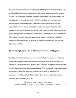 56
The camera was mounted atop an Olympus SZX12 bright-field stereomicroscope with
an SZX-AL20X lens attachment that would yield spatial resolutions ranging between
1,050 to 1,310 pixels per millimeter. Software to control the high-speed camera was
manipulated from a nearby computer in which the contrast and brightness were
adjusted so that the interior edge of the endocardium and exterior edge of the
myocardium would be clearly visible from the atrial inlet to past the center of the
ventricle throughout the duration of a cardiac cycle. After recording at least six cardiac
cycles, embryos were transferred via pipette into a Tricaine solution to be anesthetized.
After at least 5 minutes of anesthetization, embryos were euthanized in a bleach
solution according to protocol as required by the Institutional Animal Care and Use
Committee (IACUC).
3.5 Estimating Pressure due to Chamber Contraction and Expansion
It was hypothesized that retrograde flow across the AVC was caused by a pressure
differential generated due to expansion and contraction of the atrium and ventricle,
respectively, therefore a method to derive these pressures from parameters measured
through spatiotelemetric analysis was calculated. First, to calculate the pressure due to
expansion or contraction of just one chamber, an equation for the balance of
momentum in a differential cylindrical control volume of blood within the chamber
(Figure 3.3) is established as shown:
𝜌
𝜕𝑢
𝜕𝑡
𝑟∆𝑟∆𝜃∆𝑧 + 𝜌𝑢𝑟𝑧+∆𝑧 𝑢∆𝑟∆𝜃 − 𝜌𝑢𝑟𝑧 𝑢∆𝑟∆𝜃
= −𝑃𝑟𝑧+∆𝑧∆𝑟∆𝜃 + 𝑃𝑟𝑧∆𝑟∆𝜃 + 𝑟𝜏 𝑧𝑧| 𝑧+∆𝑧∆𝑟∆𝜃 − 𝑟𝜏 𝑧𝑧| 𝑧∆𝑟∆𝜃 − 𝜏 𝑟𝑧 𝑟∆𝜃∆𝑧 (3.1)
 