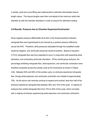 63
a cardiac cycle and curve-fitting was implemented to estimate intermediate closure
length values. The closure lengths were then normalized to the maximum atrial inlet
diameter as with the chamber diameters in order to account for allometric scaling.
3.8 Results: Pressure due to Chamber Expansion/Contraction
Since negative pressure differentials drive flow in the forward (positive) direction,
retrograde flow was hypothesized to be induced by a positive pressure difference
across the AVC. Therefore, atrial pressures calculated through the simplified model
would be negative, and ventricular pressures would be positive. Based on equation
3.7/3.8, retrograde flow was thus expected to occur in conjunction with expanding atrial
diameters, and contracting ventricular diameters. Of the control group embryos, the
percentage exhibiting retrograde flow, atrial expansion, and ventricular contraction were
therefore compared across the cardiac cycle at 5%-increments as shown in Figure
3.6A. Between 60% and 80% of the cardiac cycle, no embryos experience retrograde
flow, though atrial expansion and ventricular contraction are initiated at approximately
75%. As the atrium and ventricle continue to expand and contract, less than half of the
embryos experience retrograde flow between 85% and 15% of the cycle. A majority of
embryos then exhibit retrograde flow from 15% to 45% of the cycle, which coincides
with a majority of embryos experiencing atrial expansion and ventricular contraction.
 