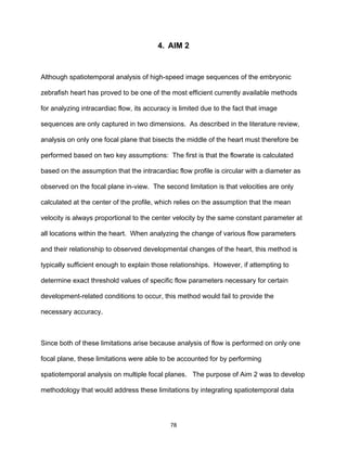 78
4. AIM 2
Although spatiotemporal analysis of high-speed image sequences of the embryonic
zebrafish heart has proved to be one of the most efficient currently available methods
for analyzing intracardiac flow, its accuracy is limited due to the fact that image
sequences are only captured in two dimensions. As described in the literature review,
analysis on only one focal plane that bisects the middle of the heart must therefore be
performed based on two key assumptions: The first is that the flowrate is calculated
based on the assumption that the intracardiac flow profile is circular with a diameter as
observed on the focal plane in-view. The second limitation is that velocities are only
calculated at the center of the profile, which relies on the assumption that the mean
velocity is always proportional to the center velocity by the same constant parameter at
all locations within the heart. When analyzing the change of various flow parameters
and their relationship to observed developmental changes of the heart, this method is
typically sufficient enough to explain those relationships. However, if attempting to
determine exact threshold values of specific flow parameters necessary for certain
development-related conditions to occur, this method would fail to provide the
necessary accuracy.
Since both of these limitations arise because analysis of flow is performed on only one
focal plane, these limitations were able to be accounted for by performing
spatiotemporal analysis on multiple focal planes. The purpose of Aim 2 was to develop
methodology that would address these limitations by integrating spatiotemporal data
 