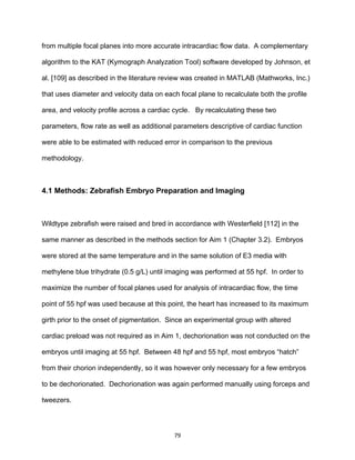 79
from multiple focal planes into more accurate intracardiac flow data. A complementary
algorithm to the KAT (Kymograph Analyzation Tool) software developed by Johnson, et
al. [109] as described in the literature review was created in MATLAB (Mathworks, Inc.)
that uses diameter and velocity data on each focal plane to recalculate both the profile
area, and velocity profile across a cardiac cycle. By recalculating these two
parameters, flow rate as well as additional parameters descriptive of cardiac function
were able to be estimated with reduced error in comparison to the previous
methodology.
4.1 Methods: Zebrafish Embryo Preparation and Imaging
Wildtype zebrafish were raised and bred in accordance with Westerfield [112] in the
same manner as described in the methods section for Aim 1 (Chapter 3.2). Embryos
were stored at the same temperature and in the same solution of E3 media with
methylene blue trihydrate (0.5 g/L) until imaging was performed at 55 hpf. In order to
maximize the number of focal planes used for analysis of intracardiac flow, the time
point of 55 hpf was used because at this point, the heart has increased to its maximum
girth prior to the onset of pigmentation. Since an experimental group with altered
cardiac preload was not required as in Aim 1, dechorionation was not conducted on the
embryos until imaging at 55 hpf. Between 48 hpf and 55 hpf, most embryos “hatch”
from their chorion independently, so it was however only necessary for a few embryos
to be dechorionated. Dechorionation was again performed manually using forceps and
tweezers.
 