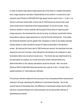 80
In order to capture high-speed image sequences of the heart on multiple focal planes,
each image sequence was taken independently of one another in consecutive order
using the same Photron FASTCAM SA3 high-speed camera used in Aim 1. In Aim 1 as
well as in previous studies [50], a frame rate of 1500 frames per second was used,
which would result in download times ranging between 15 and 20 minutes. Since
embryos needed to remain perfectly still throughout the process of capturing each
image sequence, this download time was far too long, as embryos would twitch before
being able to capture image sequences on only the first few focal planes. Fortunately,
this temporal resolution was far greater than necessary in order to accurately calculate
velocity based on radon transforms across ST plots as described in the literature
review. By reducing the frame rate to 1000 frames per second, the download time was
reduced to just over 2 minutes, which allowed for all embryos to be analyzed on each
focal plane before any movement would occur. This frame rate was determined to be
the best option for analysis, as it could have been further reduced before any
detrimental effect on the velocity calculations would be induced. Also, the same
Olympus SZX12 bright-field stereomicroscope was used as in Aim 1, though with a
spatial resolution of 1,024 pixels per millimeter.
One primary method to determine the accuracy of any computational flow-measurement
software is through calculating the difference in downstream flowrate. Due to the
cyclical nature of intracardiac flow, the difference in downstream stroke volume (ΔSV)
was thus compared between the multi-focal plane and circular-profile methods of
spatiotemporal analysis:
 