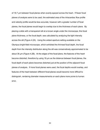 83
of 18.7 µm between focal planes when evenly-spaced across the heart. If fewer focal
planes of analysis were to be used, the estimated area of the intracardiac flow profile
and velocity profile would be less accurate, however with a greater number of focal
planes, the focal planes would begin to overlap due to the thickness of each plane. By
placing a slide with a transparent slit at a known angle under the microscope, this focal
plane thickness, or the focal depth, was calculated by analyzing the light intensity
across the slit (Figure 4.2A). Using the widest aperture setting available on the
Olympus bright-field microscope, which exhibited the thinnest focal depth, the focal
depth from the intensity distribution along the slit was conservatively approximated to be
about 36 µm (Figure 4.2B). At the edges of the focal plane, the features of the heart
become distorted, therefore by using 18 µm as the distance between focal planes, the
focal depth of each plane becomes distorted just at the position of the adjacent focal
planes of analysis. If more focal planes were used, the focal depths would overlap, and
features of the heart between different focal planes would become more difficult to
distinguish, rendering diameter measurements on each plane more prone to human
error.
 