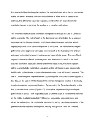 87
line segments bisecting those two regions, the estimated area within the curvature may
not be the same. However, because the difference in those areas is based on an
estimate, that difference would be negligible, and therefore an aligned-diameter
orientation is used to generate the least error in curvature estimation.
The first method of curvature estimation attempted was through the use of Cartesian
spline segments. The radii of each of the diameters were oriented on the y-axis and
separated by the distance between focal planes along the x-axis such that a third-
degree polynomial could be fit through each of the points. Six separate third-degree
polynomial spline segments were used between each of the five radii points and two
estimated endpoints that were to be intersected by an infinite slope. The use of third-
degree for the order of each spline segment was determined to result in the most
accurate estimation because it allows for both the slope and curvature of adjacent
spline segments to be matched at each point, unlike with lower-degree polynomials.
Additionally, higher-degree polynomials generate more noise within each segment. The
use of Cartesian spline segments ended up proving to be unsuccessful when applied to
test data, as the use of infinite slopes at the estimated endpoints resulted in drastically
unnatural curvature between radii points. By converting the Cartesian diameter points
to a polar coordinate system (Figure 4.3), polar spline segments using third-degree
polynomials of radius, r with respect to angle, θ with the origin at center of the diameter
on the middle focal plane resulted in little error. Using polar spline segments also
allows for endpoints on the z-axis to be estimated by simply calculating the radius of the
generated spline segments at the points passing through θ=π/2 and 3π/2 radians.
 