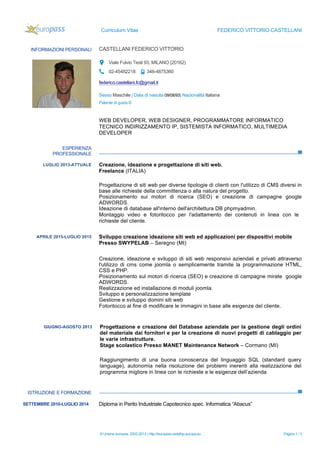 Curriculum Vitae FEDERICO VITTORIO CASTELLANI
© Unione europea, 2002-2013 | http://europass.cedefop.europa.eu Pagina 1 / 3
INFORMAZIONI PERSONALI CASTELLANI FEDERICO VITTORIO
Viale Fulvio Testi 93, MILANO (20162)
02-45482218 348-4875360
federico.castellani.fc@gmail.it
Sesso Maschile | Data di nascita 09/08/93| Nazionalità Italiana
Patente di guida B
ESPERIENZA
PROFESSIONALE
ISTRUZIONE E FORMAZIONE
WEB DEVELOPER, WEB DESIGNER, PROGRAMMATORE INFORMATICO
TECNICO INDIRIZZAMENTO IP, SISTEMISTA INFORMATICO, MULTIMEDIA
DEVELOPER
LUGLIO 2013-ATTUALE
Progettazione e creazione del sito web aziendale
VETRERIA CASTELLANI Via Luigi Pulci (MI)
Creazione, ideazione e progettazione di siti web.
Freelance (ITALIA)
Progettazione di siti web per diverse tipologie di clienti con l'utilizzo di CMS diversi in
base alle richieste della committenza o alla natura del progetto.
Posizionamento sui motori di ricerca (SEO) e creazione di campagne google
ADWORDS.
Ideazione di database all'interno dell'architettura DB phpmyadmin.
Montaggio video e fotoritocco per l'adattamento dei contenuti in linea con le
richieste del cliente.
APRILE 2015-LUGLIO 2015
Progettazione e creazione del sito web aziendale
VETRERIA CASTELLANI Via Luigi Pulci (MI)
Sviluppo creazione ideazione siti web ed applicazioni per dispositivi mobile
Presso SWYPELAB – Seregno (MI)
Creazione, ideazione e sviluppo di siti web responsivi aziendali e privati attraverso
l'utilizzo di cms come joomla o semplicemente tramite la programmazione HTML,
CSS e PHP.
Posizionamento sul motori di ricerca (SEO) e creazione di campagne mirate google
ADWORDS.
Realizzazione ed installazione di moduli joomla.
Sviluppo e personalizzazione template
Gestione e sviluppo domini siti web
Fotoritocco al fine di modificare le immagini in base alle esigenze del cliente.
GIUGNO-AGOSTO 2013
Progettazione e creazione del sito web aziendale
VETRERIA CASTELLANI Via Luigi Pulci (MI)
Progettazione e creazione del Database aziendale per la gestione degli ordini
del materiale dai fornitori e per la creazione di nuovi progetti di cablaggio per
le varie infrastrutture.
Stage scolastico Presso MANET Maintenance Network – Cormano (MI)
Raggiungimento di una buona conoscenza del linguaggio SQL (standard query
language), autonomia nella risoluzione dei problemi inerenti alla realizzazione del
programma migliore in linea con le richieste e le esigenze dell’azienda
SETTEMBRE 2010-LUGLIO 2014 Diploma in Perito Industriale Capotecnico spec. Informatica “Abacus”
 