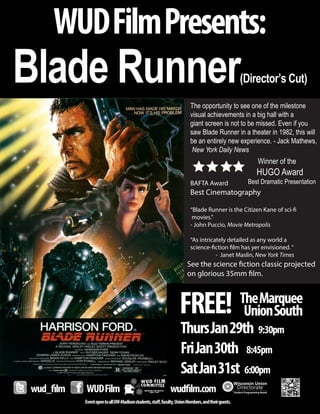See the science fiction classic projected
on glorious 35mm film.
FREE! TheMarquee
UnionSouth
EventopentoallUW-Madisonstudents,staff,faculty,UnionMembers,andtheirguests.
wud_film WUDFilm wudfilm.com
WUDFilmPresents:
Blade Runner(Director’s Cut)
ThursJan29th 9:30pm
FriJan30th 8:45pm
SatJan31st 6:00pm
The opportunity to see one of the milestone
visual achievements in a big hall with a
giant screen is not to be missed. Even if you
saw Blade Runner in a theater in 1982, this will
be an entirely new experience. - Jack Mathews,
New York Daily News
BAFTA Award
Best Cinematography
“Blade Runner is the Citizen Kane of sci-fi
movies.”
- John Puccio, Movie Metropolis
“As intricately detailed as any world a
science-fiction film has yer envisioned.“
- Janet Maslin, New York Times
Winner of the
HUGO Award
Best Dramatic Presentation
 
