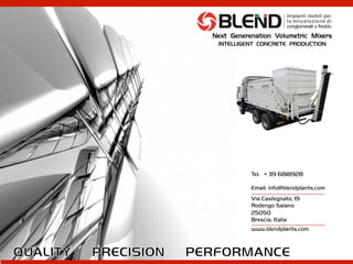 Tel: + 39 6818928
Email: info@blendplants.com
Via Castegnato, 19
Rodengo Saiano
25050
Brescia, Italia
www.blendplants.com
………………………………	
  
………………………………	
  
Next Generenation Volumetric Mixers
INTELLIGENT CONCRETE PRODUCTION
 