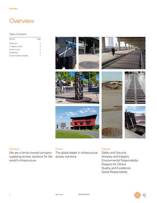 2
Overview
ejco.com 800 626 4653
Table of Contents
Section Page
We are EJ
A Legacy is Cast
Product Lines
Capabilities
Environmentally Friendly
3
4
5
6
7
Overview
Mission
We are a family-owned company
supplying access solutions for the
world's infrastructure
Vision
The global leader in infrastructure
access solutions
Values
Safety and Security
Honesty and Integrity
Environmental Responsibility
Respect for Others
Quality and Excellence
Social Responsibility
 