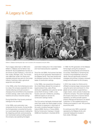 4
Overview
ejco.com 800 626 4653
A Legacy is Cast
The EJ legacy dates back to 1883 when
William E. Malpass and his father-in-law
Richard W. Round established a foundry on
the shores of Lake Charlevoix, in the town of
East Jordan, Michigan, USA. This foundry
was called East Jordan Iron Works and
originally produced cast parts for the lumber
industry, machinery, ships, agricultural
equipment and railroads.
In the 1920s, when the lumbering era came
to a close, the company expanded into new
markets allowing continued success in
changing times and shifted to the production
of street castings, water works valves, ﬁre
hydrants and various industrial castings.
During World War II the foundry produced
castings for the war effort.
In the 1950s, semi-automation was
introduced into the foundry. During the 60s,
the third generation converted the foundry
to an automated high-pressure molding line.
By integrating automatic sand processing
and mechanized casting handling systems,
the company was operating the largest
automated molding line in the United States
and maximized production capabilities.
Since the mid-1980s, the business has been
led by the fourth generation descendants of
the Malpass family. They have transformed
the Midwest business into an international
leader of construction castings.
In the 1990s, new acquisitions throughout
the United States allowed the company to
expand product lines, sales ofﬁces,
distribution capabilities and customer service
across North America. In 2001, a new
foundry was built in Oklahoma, providing
additional capacity to service the
construction castings market.
The 21st century had barely introduced itself
when East Jordan Iron Works began turning
its attention to expansion in other parts of
the world, including Cavanagh Foundry in
Ireland (2000), Norinco in France (2004),
McCoy Construction Castings in Canada
(2006) and HaveStock in Australia (2010).
William E. Malpass (standing back right, next to window) with employees during the 1920s.
In 1999, the ﬁfth generation of the Malpass
family began joining the company to
continue the strong family commitment to
its success. Dedicated to maintaining the
company’s long-established culture and
values, they are signiﬁcantly involved in
strategies and priorities, bringing a renewed
energy and enthusiasm to the company.
In 2012, East Jordan Iron Works and its
afﬁliated companies began doing business
using the same name and brand, EJ. One
global name and brand, supported by a
single mission, vision and set of values has
uniﬁed the company. This action leverages
all company resources to improve internal
operations, as well as provide superior
product offerings and services to its valued
customers. EJ has supplied products to
infrastructure projects in over 140 countries
around the world.
EJ continues to be 100% owned and
operated by the Malpass family with
corporate headquarters located in
East Jordan, Michigan.
 