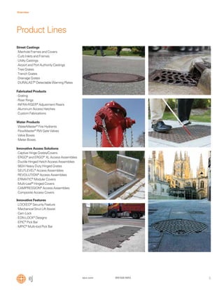 5
Overview
ejco.com 800 626 4653
Street Castings
·Manhole Frames and Covers
·Curb Inlets and Frames
·Utility Castings
·Airport and Port Authority Castings
·Tree Grates
·Trench Grates
·Drainage Grates
·DURALAST®
Detectable Warning Plates
Fabricated Products
·Grating
·Riser Rings
·INFRA-RISER®
Adjustment Risers
·Aluminum Access Hatches
·Custom Fabrications
Water Products
·WaterMaster®
Fire Hydrants
·FlowMaster®
RW Gate Valves
·Valve Boxes
·Meter Boxes
Innovative Access Solutions
·Captive Hinge Grates/Covers
·ERGO®
and ERGO®
XL Access Assemblies
·Ductile Hinged Hatch Access Assemblies
·5624 Heavy Duty Hinged Grates
·SELFLEVEL®
Access Assemblies
·REVOLUTION®
Access Assemblies
·ERMATIC®
Modular Covers
·Multi-Leaf®
Hinged Covers
·CAMPRESSION®
Access Assemblies
·Composite Access Covers
Innovative Features
·LOCKEO®
Security Feature
·Mechanical Strut Lift Assist
·Cam Lock
·EON LOCK®
Designs
·EPIC®
Pick Bar
·MPIC®
Multi-tool Pick Bar
Product Lines
 
