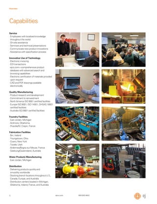 6
Overview
ejco.com 800 626 4653
Service
·Employees with localized knowledge
throughout the world
·On-site assistance
·Seminars and technical presentations
·Communicate new product innovations
·Assistance with speciﬁcation process
Innovative Use of Technology
·Electronic invoicing
·EDI transactions
·ejco.com—comprehensive product
database with advanced search and
browsing capabilities
·Electronic certiﬁcation of materials provided
upon request
·CAD and PDF drawings available
electronically
Quality Manufacturing
·Product research and development
·Commitment to reinvestment
·North America ISO 9001 certiﬁed facilities
·Europe ISO 9001, ISO 14001, OHSAS 18001
certiﬁed facilities
·Australia ISO 9001 certiﬁed facilities
Foundry Facilities
·East Jordan, Michigan
·Ardmore, Oklahoma
·Picardie/St. Crepin, France
Fabrication Facilities
·Birr, Ireland
·Youngstown, Ohio
·Cicero, New York
·Tooele, Utah
·Ardennes/Bogny sur Meuse, France
·Geebung/Queensland, Australia
Water Products Manufacturing
·East Jordan, Michigan
Distribution
·Delivering products quickly and
smoothly worldwide
·Stocking branch locations throughout U.S.,
Canada, Europe, and Australia
·Distribution centers located in Michigan,
Oklahoma, Ireland, France, and Australia
Capabilities
 
