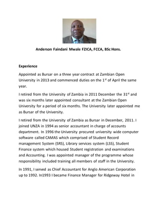 Anderson Faindani Mwale FZICA, FCCA, BSc Hons.
Experience
Appointed as Bursar on a three year contract at Zambian Open
University in 2013 and commenced duties on the 1st
of April the same
year.
I retired from the University of Zambia in 2011 December the 31st and
was six months later appointed consultant at the Zambian Open
University for a period of six months. The University later appointed me
as Bursar of the University.
I retired from the University of Zambia as Bursar in December, 2011. I
joined UNZA in 1994 as senior accountant in charge of accounts
department. In 1996 the University procured university wide computer
software called CAMAS which comprised of Student Record
management System (SRS), Library services system (LSS), Student
Finance system which housed Student registration and examinations
and Accounting. I was appointed manager of the programme whose
responsibility included training all members of staff in the University.
In 1991, I served as Chief Accountant for Anglo American Corporation
up to 1992. In1993 I became Finance Manager for Ridgeway Hotel in
 
