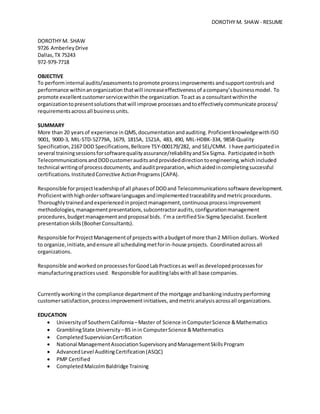 DOROTHY M. SHAW - RESUME
DOROTHY M. SHAW
9726 AmberleyDrive
Dallas,TX 75243
972-979-7718
OBJECTIVE
To performinternal audits/assessmentstopromote processimprovements andsupportcontrolsand
performance withinanorganization thatwill increaseeffectivenessof acompany’sbusinessmodel. To
promote excellentcustomerservicewithin the organization. Toact as a consultantwithinthe
organizationtopresentsolutionsthatwill improve processesandtoeffectivelycommunicate process/
requirementsacrossall businessunits.
SUMMARY
More than 20 years of experience in QMS,documentationandauditing.ProficientknowledgewithISO
9001, 9000-3, MIL-STD-52779A, 1679, 1815A, 1521A, 483, 490, MIL-HDBK-334, 9858-Quality
Specification,2167 DOD Specifications,Bellcore TSY-000179/282, and SEL/CMM. I have participatedin
several trainingsessionsforsoftwarequalityassurance/reliabilityandSix Sigma. Participatedinboth
TelecommunicationsandDODcustomerauditsandprovideddirectiontoengineering,whichincluded
technical writingof processdocuments, andauditpreparation,whichaidedincompletingsuccessful
certifications. InstitutedCorrective ActionPrograms(CAPA).
Responsible forprojectleadershipof all phasesof DODand Telecommunicationssoftware development.
Proficientwithhighordersoftwarelanguages andimplementedtraceabilityandmetricprocedures.
Thoroughlytrainedandexperiencedinprojectmanagement,continuousprocessimprovement
methodologies,managementpresentations,subcontractoraudits,configurationmanagement
procedures,budgetmanagementandproposal bids. I’ma certifiedSix-SigmaSpecialist. Excellent
presentationskills(BooherConsultants).
Responsible forProjectManagementof projectswithabudgetof more than2 Million dollars. Worked
to organize,initiate,andensure all schedulingmetforin-house projects. Coordinatedacrossall
organizations.
Responsible andworkedonprocessesforGoodLabPracticesas well asdevelopedprocessesfor
manufacturingpracticesused. Responsible forauditinglabswithall base companies.
Currently workingin the compliance departmentof the mortgage andbankingindustryperforming
customersatisfaction,processimprovementinitiatives, andmetricanalysisacrossall organizations.
EDUCATION
 Universityof SouthernCalifornia –Master of Science inComputerScience &Mathematics
 GramblingState University –BS inin ComputerScience &Mathematics
 CompletedSupervisionCertification
 National ManagementAssociationSupervisoryandManagementSkillsProgram
 AdvancedLevel AuditingCertification(ASQC)
 PMP Certified
 CompletedMalcolmBaldridge Training
 