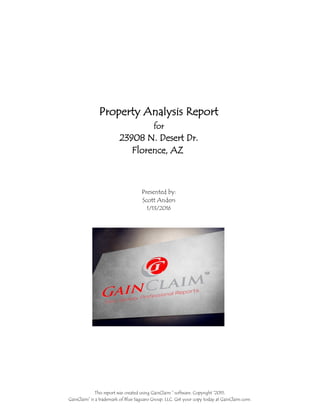 Property Analysis Report
1/13/2016
Scott Anders
Presented by:
Florence, AZ
23908 N. Desert Dr.
for
This report was created using GainClaim ™ software. Copyright ©2015.
GainClaim™ is a trademark of Blue Saguaro Group, LLC. Get your copy today at GainClaim.com.
 