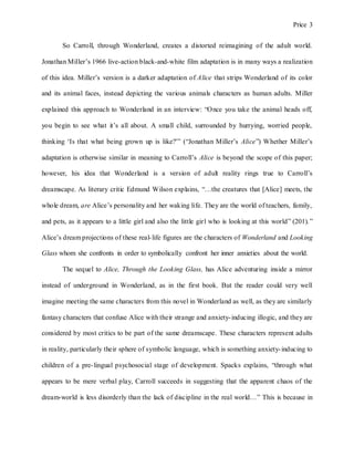 Price 3
So Carroll, through Wonderland, creates a distorted reimagining of the adult world.
Jonathan Miller’s 1966 live-action black-and-white film adaptation is in many ways a realization
of this idea. Miller’s version is a darker adaptation of Alice that strips Wonderland of its color
and its animal faces, instead depicting the various animals characters as human adults. Miller
explained this approach to Wonderland in an interview: “Once you take the animal heads off,
you begin to see what it’s all about. A small child, surrounded by hurrying, worried people,
thinking ‘Is that what being grown up is like?'” (“Jonathan Miller’s Alice”) Whether Miller’s
adaptation is otherwise similar in meaning to Carroll’s Alice is beyond the scope of this paper;
however, his idea that Wonderland is a version of adult reality rings true to Carroll’s
dreamscape. As literary critic Edmund Wilson explains, “…the creatures that [Alice] meets, the
whole dream, are Alice’s personality and her waking life. They are the world of teachers, family,
and pets, as it appears to a little girl and also the little girl who is looking at this world” (201).”
Alice’s dream projections of these real-life figures are the characters of Wonderland and Looking
Glass whom she confronts in order to symbolically confront her inner anxieties about the world.
The sequel to Alice, Through the Looking Glass, has Alice adventuring inside a mirror
instead of underground in Wonderland, as in the first book. But the reader could very well
imagine meeting the same characters from this novel in Wonderland as well, as they are similarly
fantasy characters that confuse Alice with their strange and anxiety-inducing illogic, and they are
considered by most critics to be part of the same dreamscape. These characters represent adults
in reality, particularly their sphere of symbolic language, which is something anxiety-inducing to
children of a pre-lingual psychosocial stage of development. Spacks explains, “through what
appears to be mere verbal play, Carroll succeeds in suggesting that the apparent chaos of the
dream-world is less disorderly than the lack of discipline in the real world…” This is because in
 