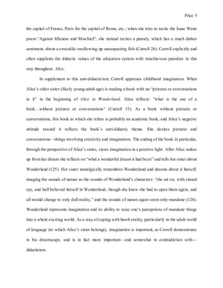 Price 5
the capital of France, Paris for the capital of Rome, etc.; when she tries to recite the Isaac Watts
poem “Against Idleness and Mischief”, she instead recites a parody, which has a much darker
sentiment, about a crocodile swallowing up unsuspecting fish (Carroll 26). Carroll explicitly and
often supplants the didactic values of the education system with mischievous parodies in this
way throughout Alice.
In supplement to this anti-didacticism, Carroll appraises childhood imagination. When
Alice’s older sister (likely young-adult-age) is reading a book with no “pictures or conversations
in it” in the beginning of Alice in Wonderland, Alice reflects: “what is the use of a
book…without pictures or conversations” (Carroll 15). As a book without pictures or
conversations, this book to which she refers is probably an academic book, and Alice’s negative
attitude toward it reflects the book’s anti-didactic theme. She desires pictures and
conversations—things involving creativity and imagination. The ending of the book in particular,
through the perspective of Alice’s sister, views imagination in a positive light. After Alice wakes
up from her dream she reflects on “what a wonderful dream it had been” and tells her sister about
Wonderland (125). Her sister nostalgically remembers Wonderland and dreams about it herself,
imaging the sounds of nature as the sounds of Wonderland’s characters: “she sat on, with closed
eye, and half believed herself in Wonderland, though she knew she had to open them again, and
all would change to only dull reality,” and the sounds of nature again seem only mundane (126).
Wonderland represents imagination and its ability to raise one’s perceptions of mundane things
into a whole exciting world. As a way of coping with harsh reality, particularly in the adult world
of language (to which Alice’s sister belongs), imagination is important, as Carroll demonstrates
in his dreamscape, and is in fact more important—and somewhat in contradiction with—
didacticism.
 