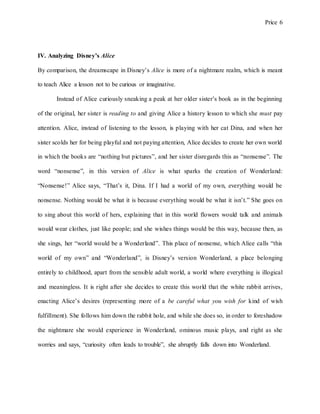 Price 6
IV. Analyzing Disney’s Alice
By comparison, the dreamscape in Disney’s Alice is more of a nightmare realm, which is meant
to teach Alice a lesson not to be curious or imaginative.
Instead of Alice curiously sneaking a peak at her older sister’s book as in the beginning
of the original, her sister is reading to and giving Alice a history lesson to which she must pay
attention. Alice, instead of listening to the lesson, is playing with her cat Dina, and when her
sister scolds her for being playful and not paying attention, Alice decides to create her own world
in which the books are “nothing but pictures”, and her sister disregards this as “nonsense”. The
word “nonsense”, in this version of Alice is what sparks the creation of Wonderland:
“Nonsense!” Alice says, “That’s it, Dina. If I had a world of my own, everything would be
nonsense. Nothing would be what it is because everything would be what it isn’t.” She goes on
to sing about this world of hers, explaining that in this world flowers would talk and animals
would wear clothes, just like people; and she wishes things would be this way, because then, as
she sings, her “world would be a Wonderland”. This place of nonsense, which Alice calls “this
world of my own” and “Wonderland”, is Disney’s version Wonderland, a place belonging
entirely to childhood, apart from the sensible adult world, a world where everything is illogical
and meaningless. It is right after she decides to create this world that the white rabbit arrives,
enacting Alice’s desires (representing more of a be careful what you wish for kind of wish
fulfillment). She follows him down the rabbit hole, and while she does so, in order to foreshadow
the nightmare she would experience in Wonderland, ominous music plays, and right as she
worries and says, “curiosity often leads to trouble”, she abruptly falls down into Wonderland.
 