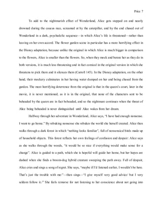 Price 7
To add to the nightmarish effect of Wonderland, Alice gets stepped on and nearly
drowned during the caucus race, screamed at by the caterpillar, and by the end chased out of
Wonderland in a dark, psychedelic sequence—in which Alice’s life is threatened—rather than
leaving on her own accord. The flower garden scene in particular has a more horrifying effect in
the Disney adaptation, because unlike the original in which Alice is much bigger in comparison
to the flowers, Alice is smaller than the flowers. So, when they mock and berate her as they do in
both versions, it is much less threatening and in fact comical in the original version in which she
threatens to pick them and it silences them (Carroll 145). In the Disney adaptation, on the other
hand, their mockery culminates in her having water dumped on her and being chased from the
garden. The most horrifying deterrence from the original is that in the queen’s court, later in the
movie, it is never mentioned, as it is in the original, that none of the characters sent to be
beheaded by the queen are in fact beheaded, and so the nightmare continues when the threat of
Alice being beheaded is never distinguished until Alice wakes from her dream.
Halfway through her adventure in Wonderland, Alice says, “I have had enough nonsense.
I want to go home.” By rebuking nonsense she rebukes the world she herself created. Alice then
walks through a dark forest in which “nothing looks familiar”, full of nonsensical birds made up
of household objects. This forest reflects her own feelings of confusion and despair: Alice says
as she walks through the woods, “it would be so nice if everything would make sense for a
change”. Alice is guided to a path, which she is hopeful will guide her home, but her hopes are
dashed when she finds a broom-dog hybrid creature sweeping the path away. Full of despair,
Alice cries and sings a song of regret. She says, “maybe if I’d listened earlier, I wouldn’t be here.
That’s just the trouble with me:”—then sings—“I give myself very good advice/ but I very
seldom follow it./” She feels remorse for not listening to her conscience about not going into
 