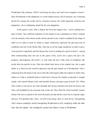 Price 8
Wonderland. She continues, “Well I went along my merry way/ and I never stopped to reason.”
Since Wonderland in this adaptation is a world without reason, full of nonsense, she is berating
herself for creating the world; and by extension, because the world represents creativity and
imagination, she is condemning herself for her own imagination.
In the queen’s court, Alice’s famous line from the original Alice, “you’re nothing but a
pack of cards,” has a different sentiment. In the original it was a declaration of Alice’s triumph
over the anxieties of her dream-world, and her growth in size, which is unaided by the magic of
either eat me cakes or drink me drinks or magic mushrooms, represents her growing sense of
confidence and self. In the Disney film, Alice has to eat the magic mushroom in order to grow,
so her growth is superficial, and this famous line (“you’re nothing but a pack of cards”)—among
other condescending lines she says to the queen (“why, you’re not a queen, but just a fat,
pompous, bad-tempered, old tyrant”)—is said when she has a false sense of confidence that
results from her growth in size. After she shrinks back down to her original size, she is again
afraid, as is shown by her worried expression, and she gets chased out of Wonderland. Alice’s
awakening from the dream in the movie feels like relief (quite unlike the original in which Alice
reflects on “what a wonderful dream it had been”), because the English countryside is imaged
calmly, with smooth blurred colors and beautiful flowers and green grass (Carroll 125). When
Alice awakes in the movie, her sister demands that she pay attention and recite her lesson, and
Alice, still befuddled by her nonsense land, recites the “How Doth the Little Crocodile” parody
instead. She tries to explain to her sister the dream she had and her sister tries to respond, sighs,
and says, “For goodness sake. Alice—oh well. Come along, Alice, it’s time for tea,” disregarding
Alice’s dream completely, hereby disregarding Wonderland as well, completely unlike the older
sister from the original, who nostalgically praised and wished to return to Wonderland.
 