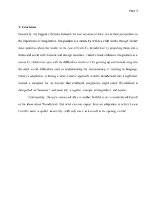 Price 9
V. Conclusion
Essentially, the biggest difference between the two versions of Alice lies in their perspective on
the importance of imagination. Imagination is a means by which a child works through his/her
inner anxieties about the world, in the case of Carroll’s Wonderland by projecting them into a
fantastical world with fantastic and strange creatures. Carroll’s book embraces imagination as a
means for children to cope with the difficulties involved with growing up and transitioning into
the adult world, difficulties such as understanding the inconsistency of meaning in language.
Disney’s adaptation, in taking a more didactic approach, distorts Wonderland into a nightmare
instead, a metaphor for the disorder that childhood imagination might entail. Wonderland is
disregarded as “nonsense” and made into a negative example of imagination and wonder.
Unfortunately, Disney’s version of Alice is neither faithful to nor considerate of Carroll
or his ideas about Wonderland. But what can one expect from an adaptation in which Lewis
Carroll’s name is spelled incorrectly (with only one L in Carroll) in the opening credits?
 