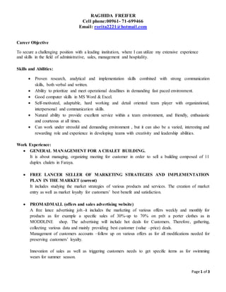 Page 1 of 3
RAGHIDA FREIFER
Cell phone:00961- 71-699466
Email: rorita2221@hotmail.com
Career Objective
To secure a challenging position with a leading institution, where I can utilize my extensive experience
and skills in the field of administrative, sales, management and hospitality.
Skills and Abilities:
 Proven research, analytical and implementation skills combined with strong communication
skills, both verbal and written.
 Ability to prioritize and meet operational deadlines in demanding fast paced environment.
 Good computer skills in MS Word & Excel.
 Self-motivated, adaptable, hard working and detail oriented team player with organizational,
interpersonal and communication skills.
 Natural ability to provide excellent service within a team environment, and friendly, enthusiastic
and courteous at all times.
 Can work under stressful and demanding environment , but it can also be a varied, interesting and
rewarding role and experience in developing teams with creativity and leadership abilities.
Work Experience:
 GENERAL MANAGEMENT FOR A CHALET BUILDING.
It is about managing, organizing meeting for customer in order to sell a building composed of 11
duplex chalets in Faraya.
 FREE LANCER SELLER OF MARKETING STRATEGIES AND IMPLEMENTATION
PLAN IN THE MARKET (current)
It includes studying the market strategies of various products and services. The creation of market
entry as well as market loyalty for customers’ best benefit and satisfaction.
 PROMADMALL (offers and sales advertising website)
A free lance advertising job.-it includes the marketing of various offers weekly and monthly for
products as for example a specific sales of 30%-up to 70% on prêt a porter clothes as in
MODDLINE shop. The advertising will include hot deals for Customers. Therefore, gathering,
collecting various data and mainly providing best customer (value –price) deals.
Management of customers accounts –follow up on various offers as for all modifications needed for
preserving customers’ loyalty.
Innovation of sales as well as triggering customers needs to get specific items as for swimming
wears for summer season.
 