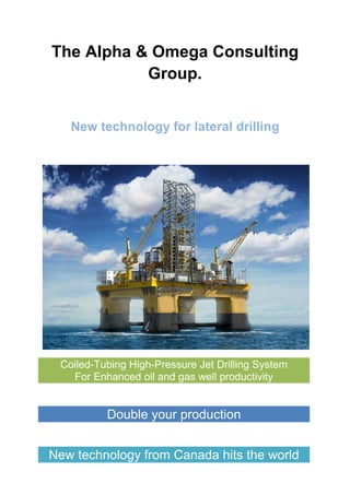 The Alpha & Omega Consulting
Group.
New technology for lateral drilling
Coiled-Tubing High-Pressure Jet Drilling System
For Enhanced oil and gas well productivity
Double your production
New technology from Canada hits the world
 