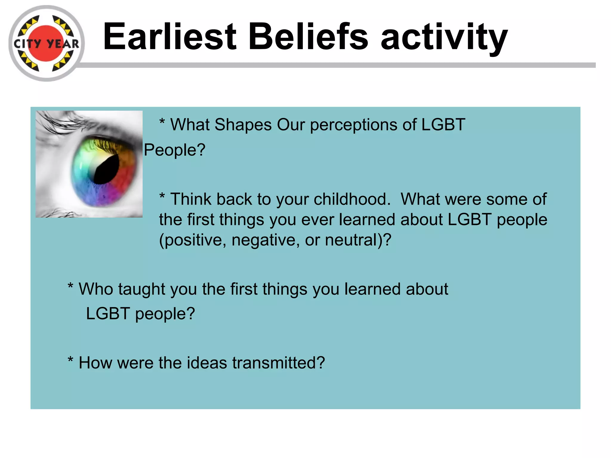 Earliest Beliefs activity
– * What Shapes Our perceptions of LGBT
People?
* Think back to your childhood. What were some of
the first things you ever learned about LGBT people
(positive, negative, or neutral)?
* Who taught you the first things you learned about
LGBT people?
* How were the ideas transmitted?
 