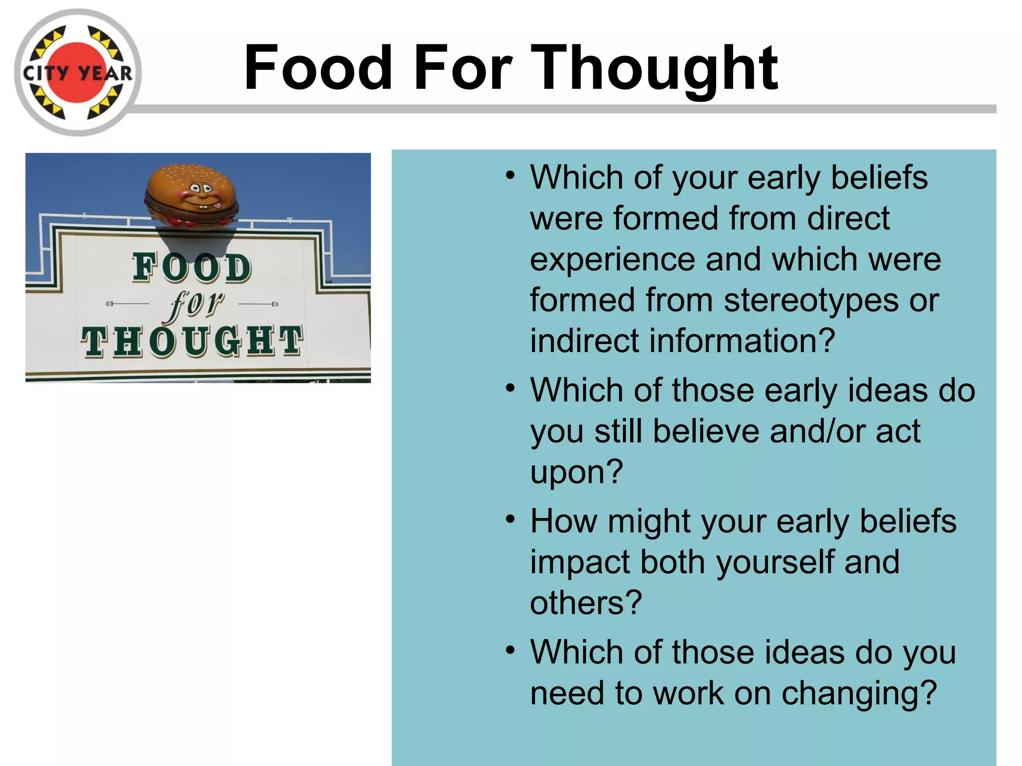 Food For Thought
• Which of your early beliefs
were formed from direct
experience and which were
formed from stereotypes or
indirect information?
• Which of those early ideas do
you still believe and/or act
upon?
• How might your early beliefs
impact both yourself and
others?
• Which of those ideas do you
need to work on changing?
 
