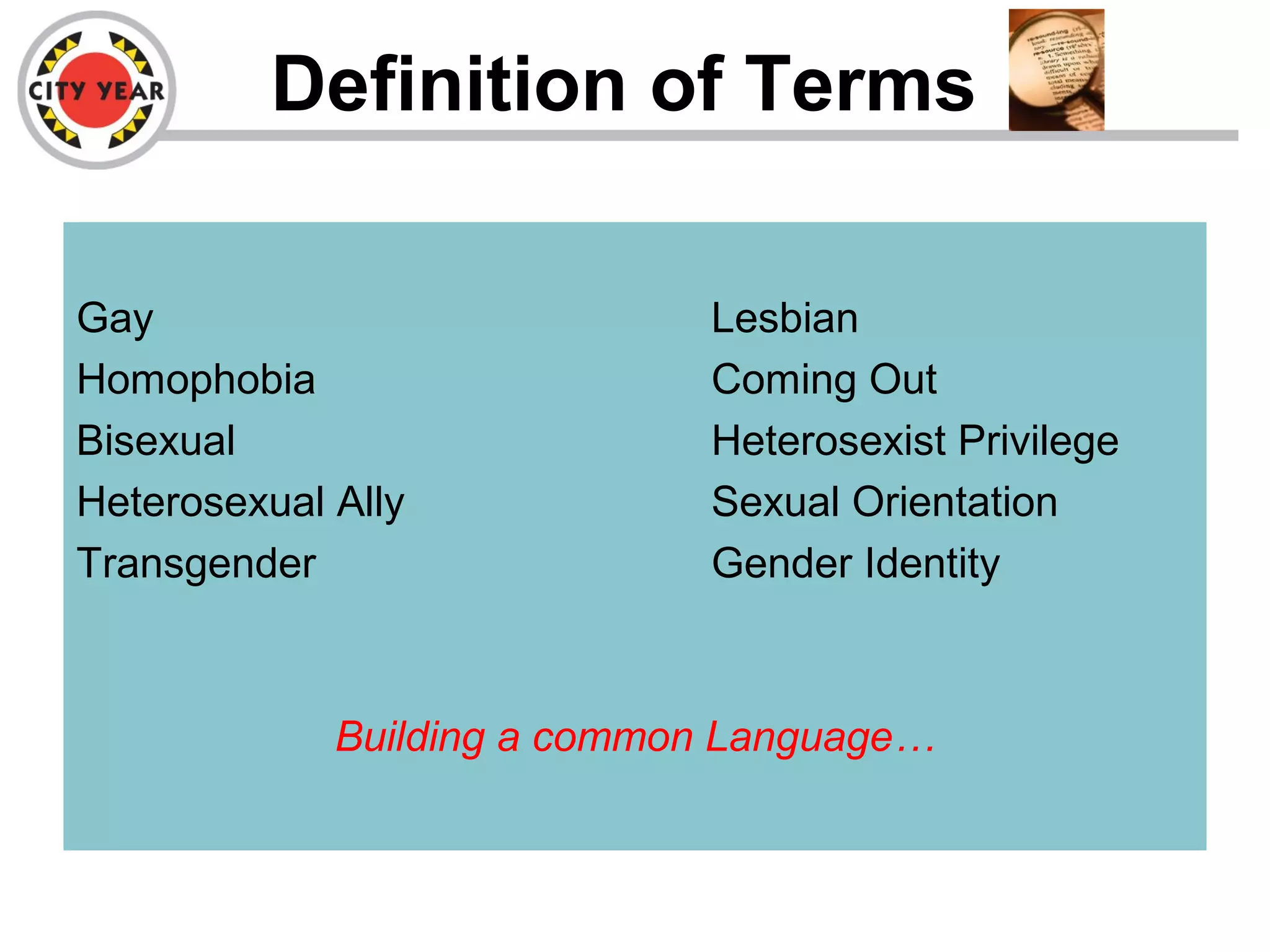 Definition of Terms
Gay Lesbian
Homophobia Coming Out
Bisexual Heterosexist Privilege
Heterosexual Ally Sexual Orientation
Transgender Gender Identity
Building a common Language…
 