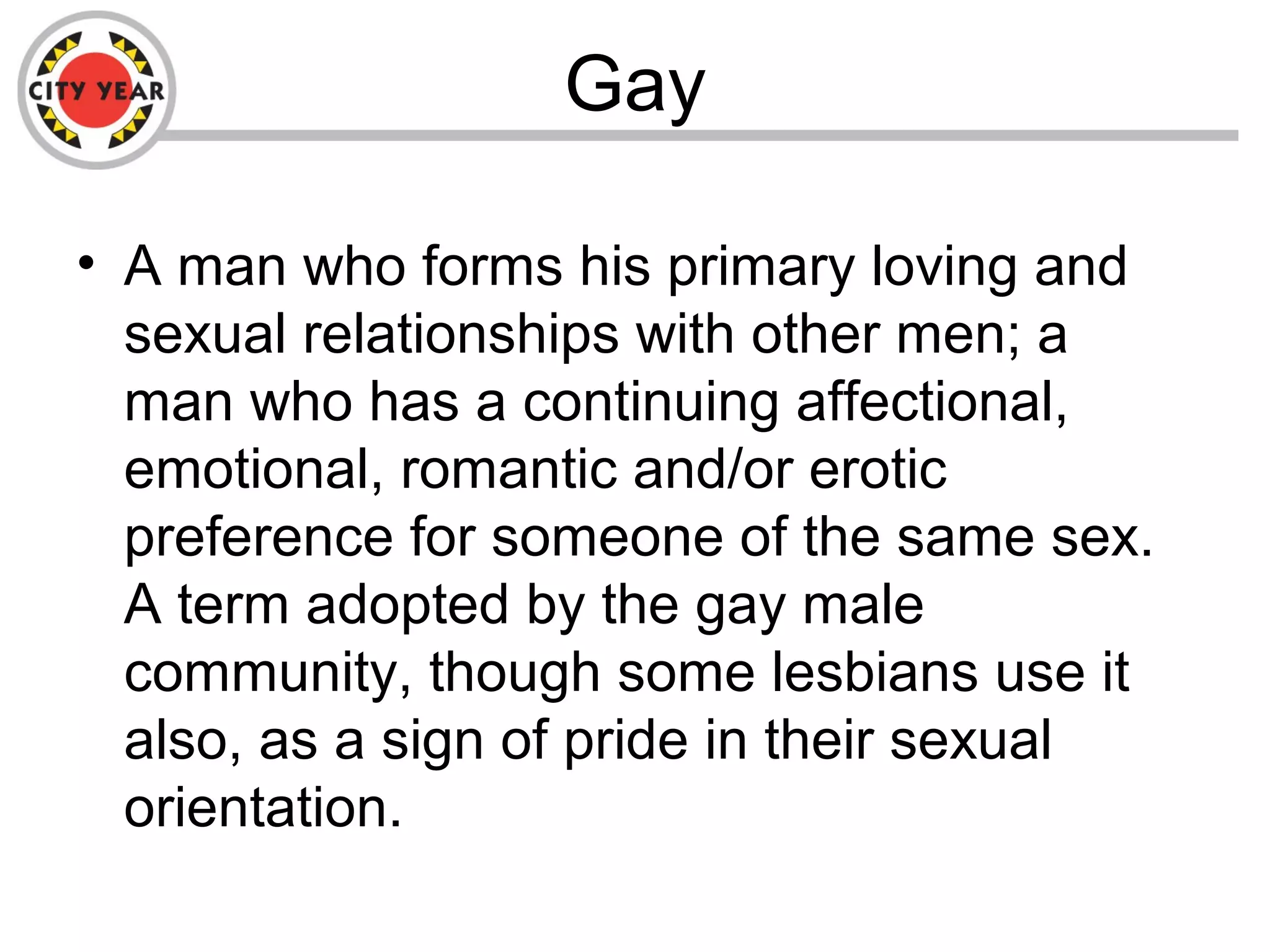 Gay
• A man who forms his primary loving and
sexual relationships with other men; a
man who has a continuing affectional,
emotional, romantic and/or erotic
preference for someone of the same sex.
A term adopted by the gay male
community, though some lesbians use it
also, as a sign of pride in their sexual
orientation.
 