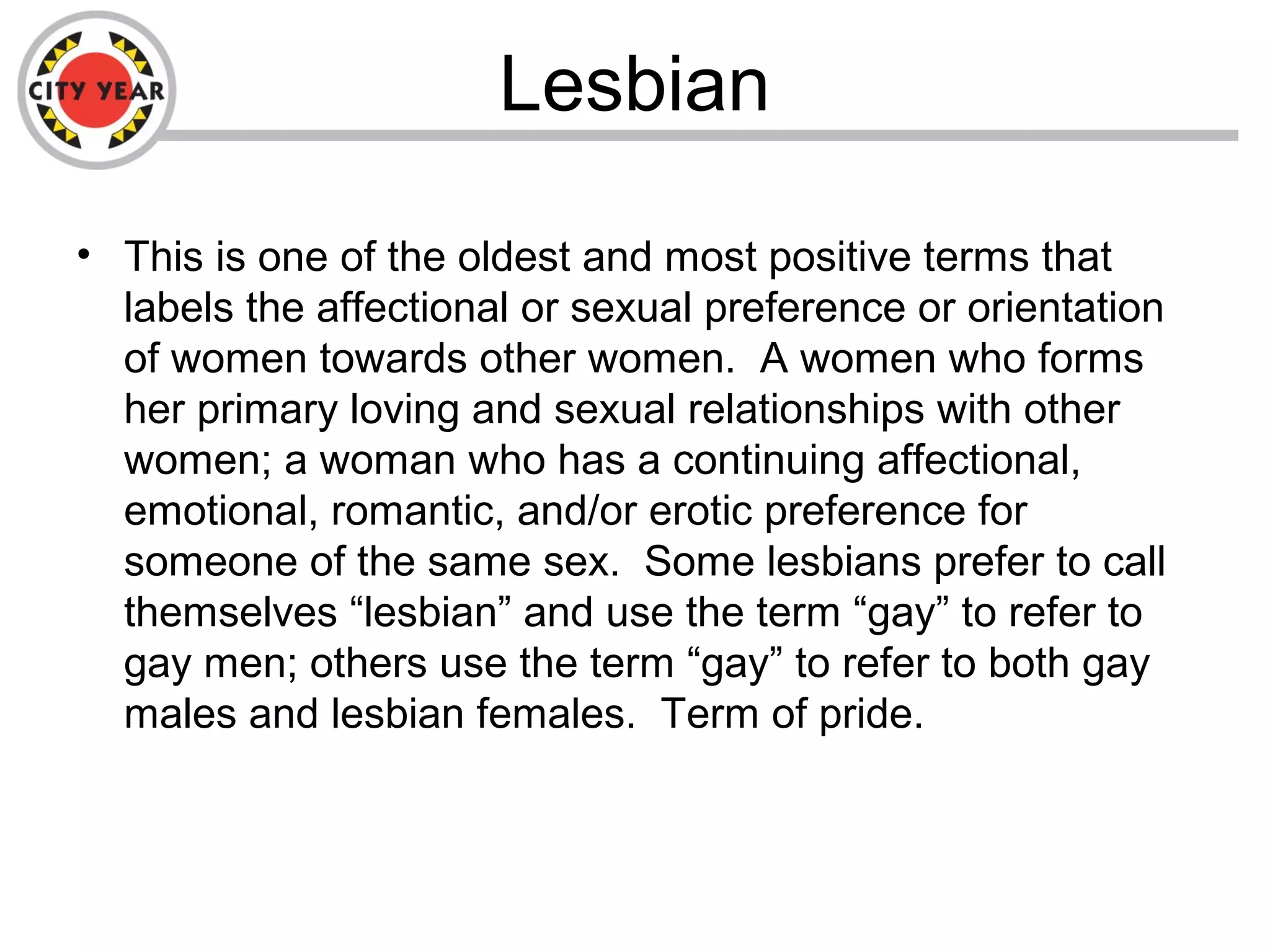 Lesbian
• This is one of the oldest and most positive terms that
labels the affectional or sexual preference or orientation
of women towards other women. A women who forms
her primary loving and sexual relationships with other
women; a woman who has a continuing affectional,
emotional, romantic, and/or erotic preference for
someone of the same sex. Some lesbians prefer to call
themselves “lesbian” and use the term “gay” to refer to
gay men; others use the term “gay” to refer to both gay
males and lesbian females. Term of pride.
 