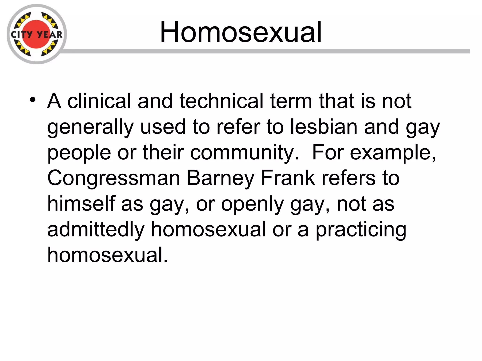 Homosexual
• A clinical and technical term that is not
generally used to refer to lesbian and gay
people or their community. For example,
Congressman Barney Frank refers to
himself as gay, or openly gay, not as
admittedly homosexual or a practicing
homosexual.
 