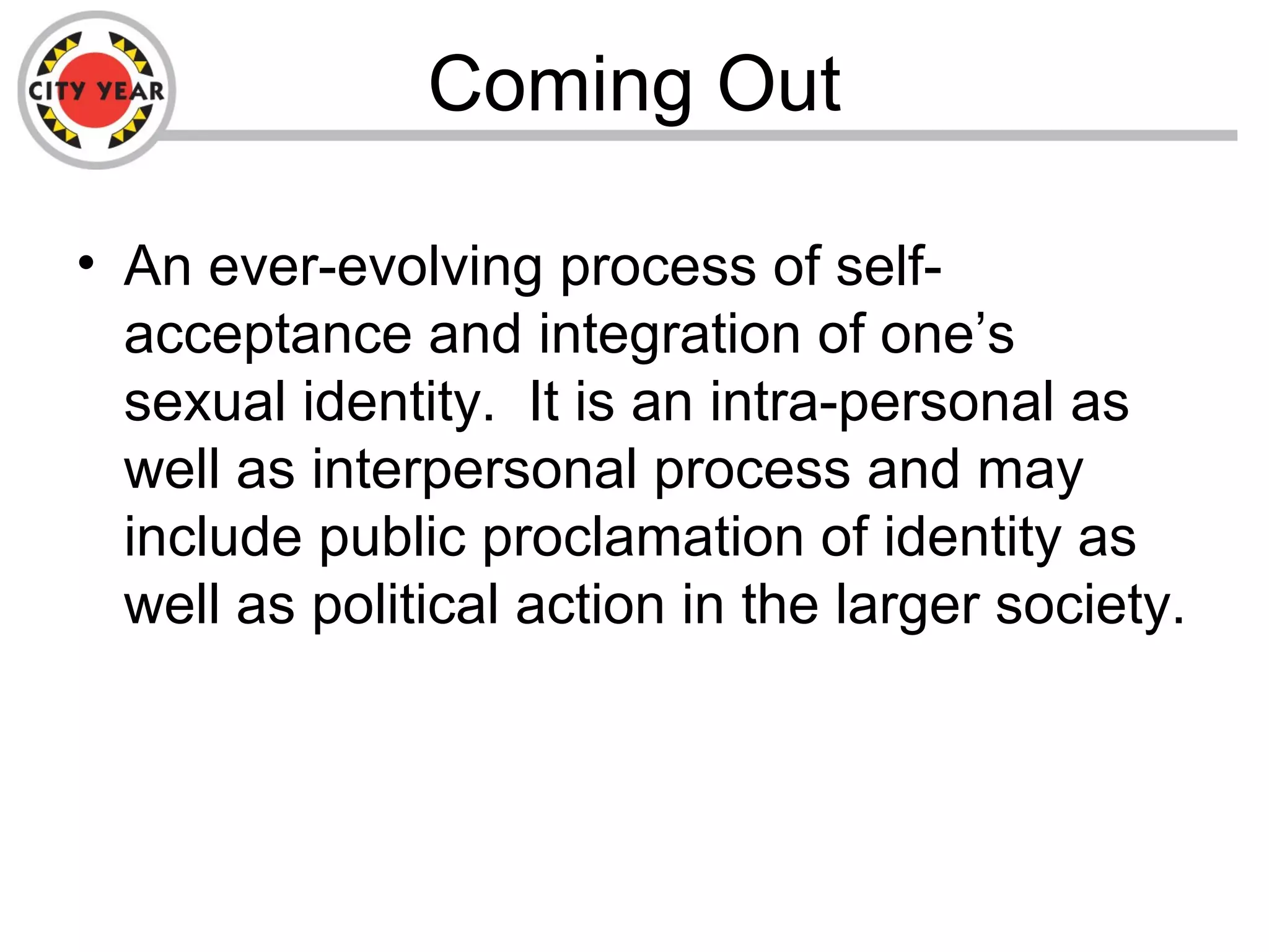 Coming Out
• An ever-evolving process of self-
acceptance and integration of one’s
sexual identity. It is an intra-personal as
well as interpersonal process and may
include public proclamation of identity as
well as political action in the larger society.
 