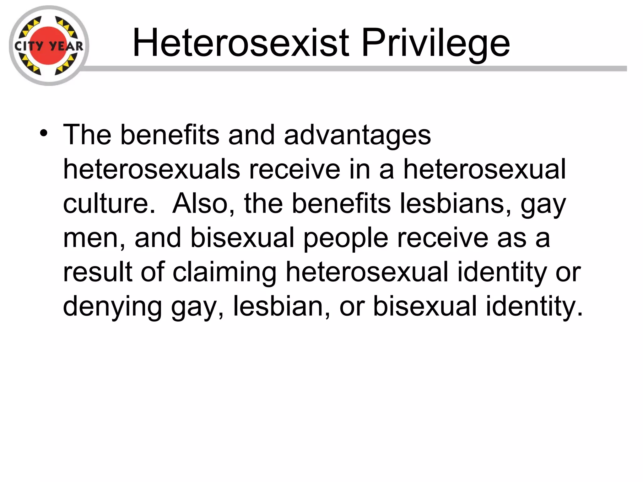 Heterosexist Privilege
• The benefits and advantages
heterosexuals receive in a heterosexual
culture. Also, the benefits lesbians, gay
men, and bisexual people receive as a
result of claiming heterosexual identity or
denying gay, lesbian, or bisexual identity.
 