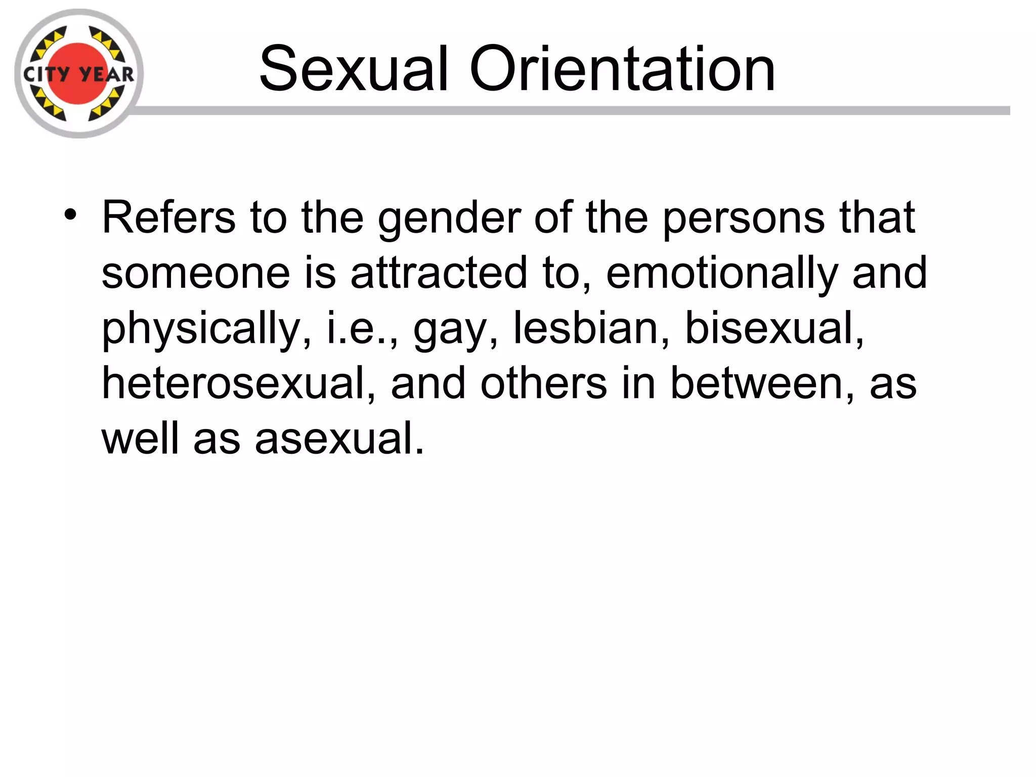 Sexual Orientation
• Refers to the gender of the persons that
someone is attracted to, emotionally and
physically, i.e., gay, lesbian, bisexual,
heterosexual, and others in between, as
well as asexual.
 