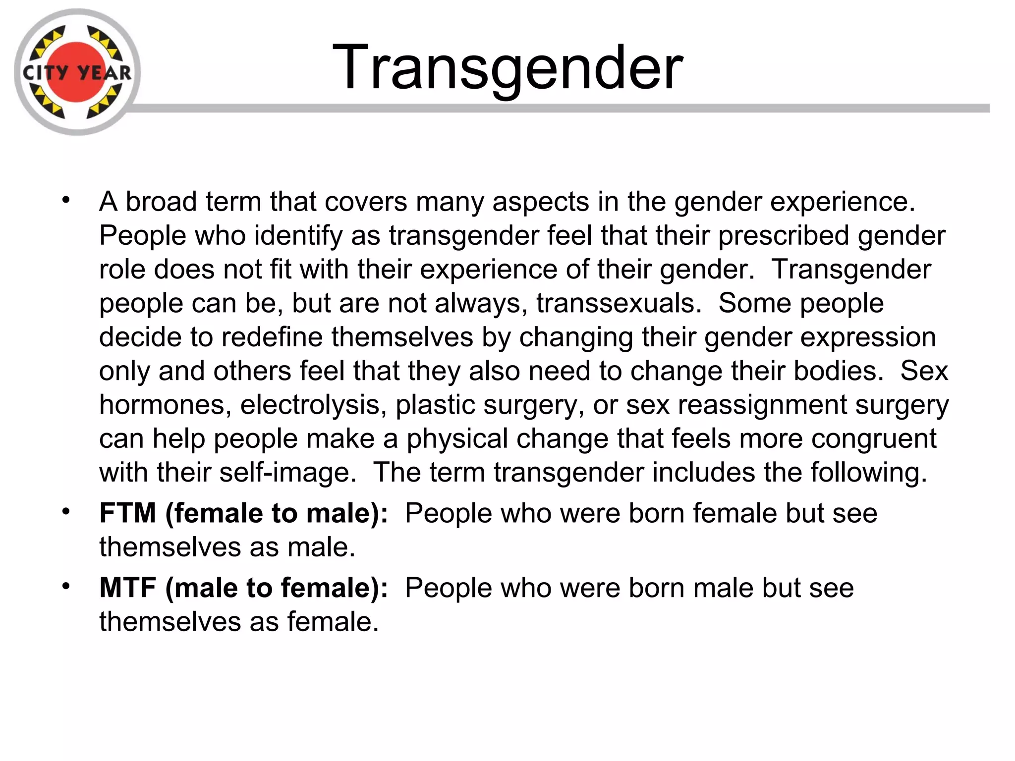 Transgender
• A broad term that covers many aspects in the gender experience.
People who identify as transgender feel that their prescribed gender
role does not fit with their experience of their gender. Transgender
people can be, but are not always, transsexuals. Some people
decide to redefine themselves by changing their gender expression
only and others feel that they also need to change their bodies. Sex
hormones, electrolysis, plastic surgery, or sex reassignment surgery
can help people make a physical change that feels more congruent
with their self-image. The term transgender includes the following.
• FTM (female to male): People who were born female but see
themselves as male.
• MTF (male to female): People who were born male but see
themselves as female.
 