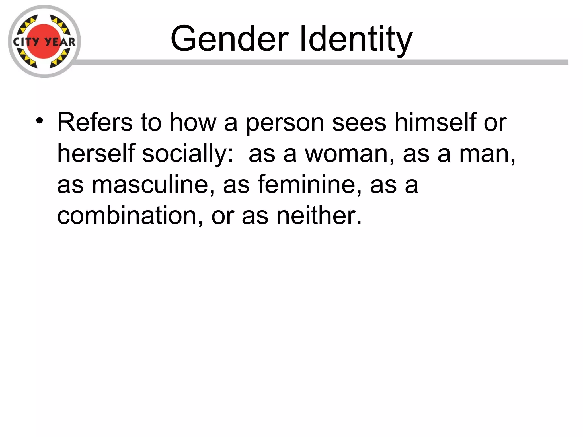 Gender Identity
• Refers to how a person sees himself or
herself socially: as a woman, as a man,
as masculine, as feminine, as a
combination, or as neither.
 
