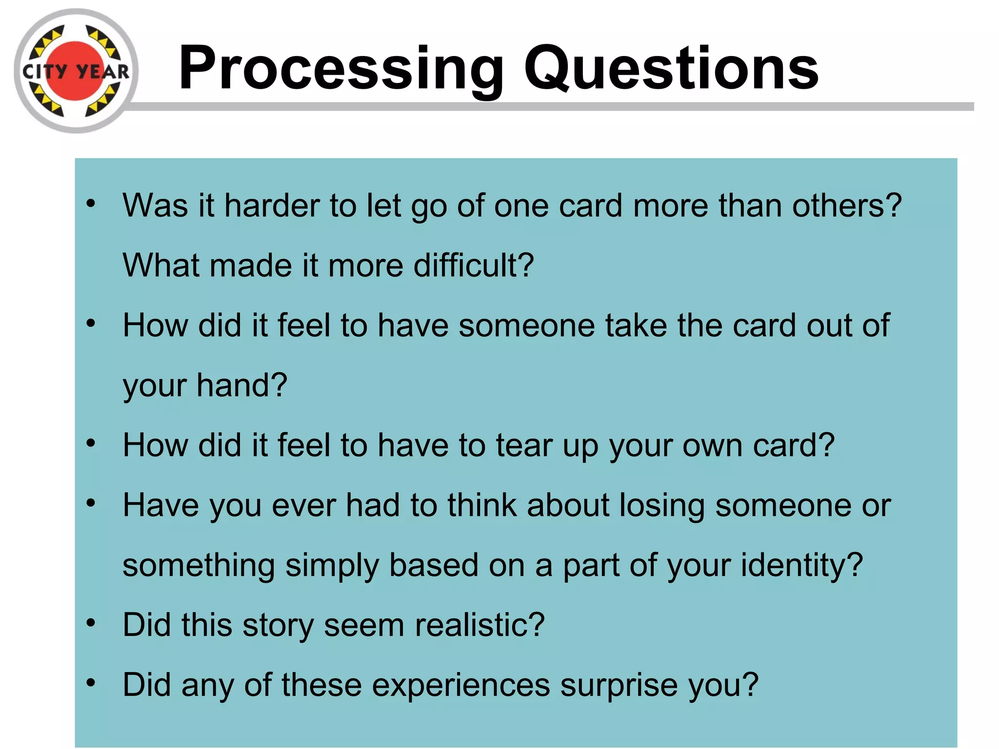 Processing Questions
• Was it harder to let go of one card more than others?
What made it more difficult?
• How did it feel to have someone take the card out of
your hand?
• How did it feel to have to tear up your own card?
• Have you ever had to think about losing someone or
something simply based on a part of your identity?
• Did this story seem realistic?
• Did any of these experiences surprise you?
 