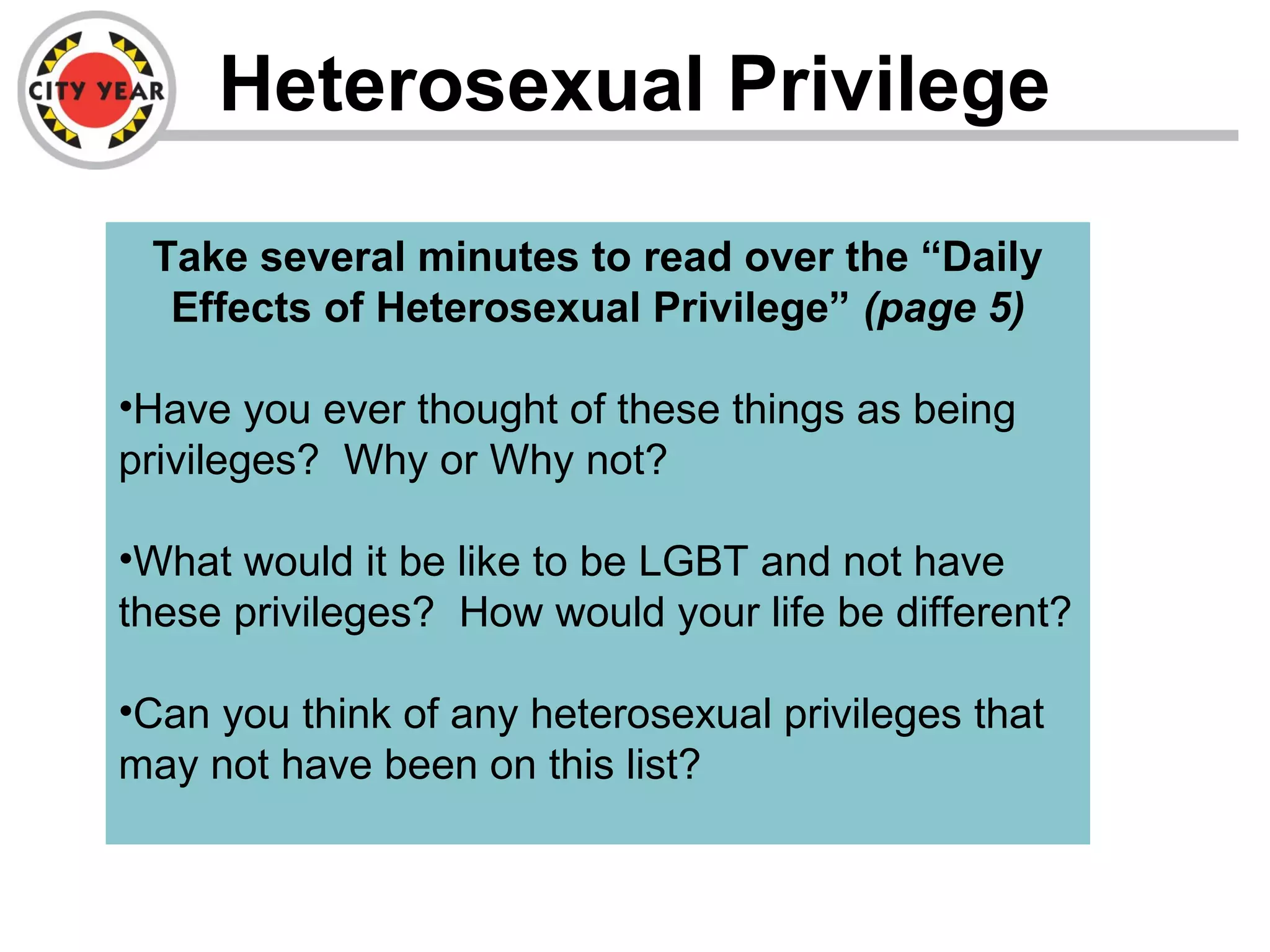 Heterosexual Privilege
Take several minutes to read over the “Daily
Effects of Heterosexual Privilege” (page 5)
•Have you ever thought of these things as being
privileges? Why or Why not?
•What would it be like to be LGBT and not have
these privileges? How would your life be different?
•Can you think of any heterosexual privileges that
may not have been on this list?
 