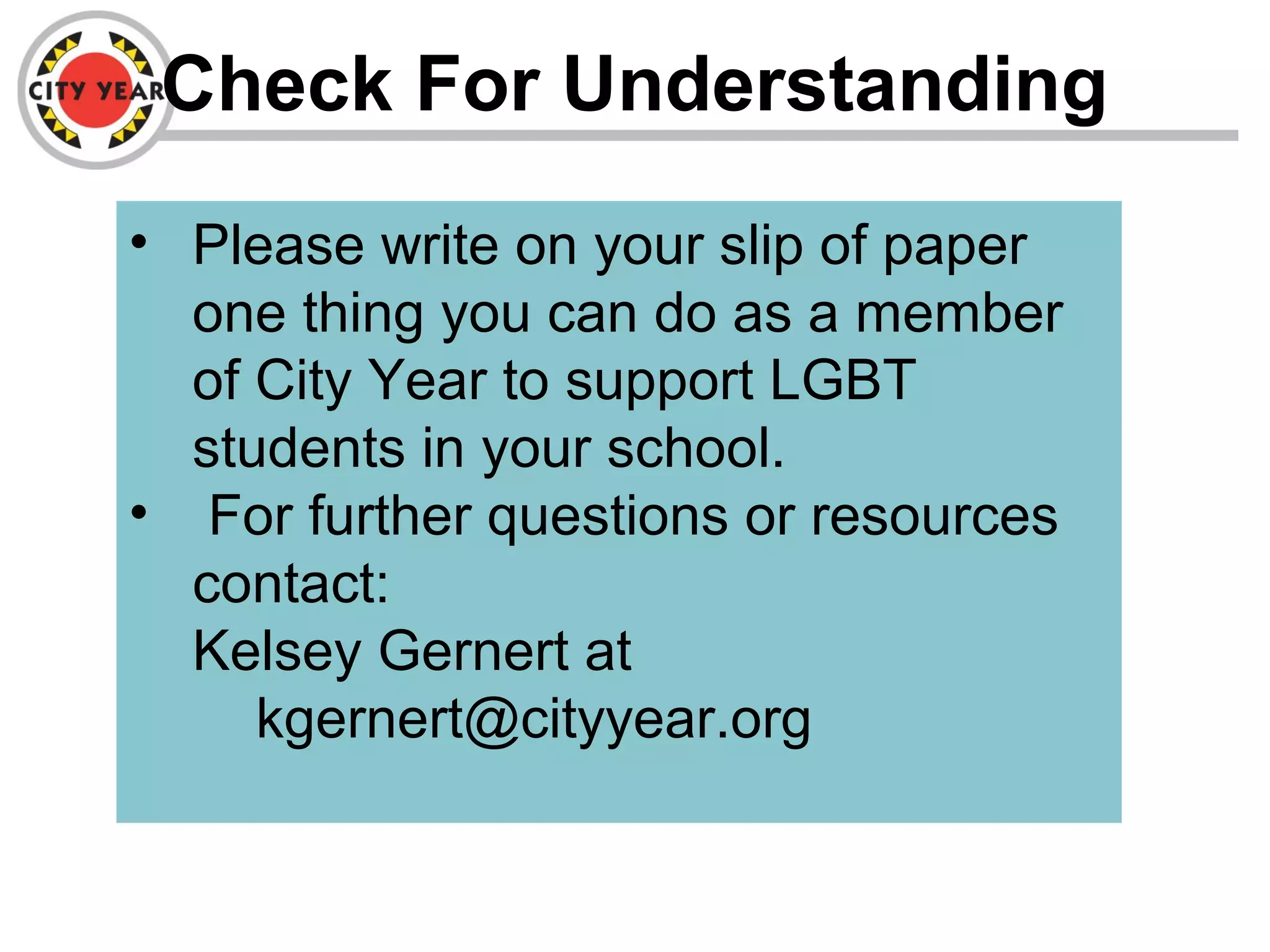 Check For Understanding
• Please write on your slip of paper
one thing you can do as a member
of City Year to support LGBT
students in your school.
• For further questions or resources
contact:
Kelsey Gernert at
kgernert@cityyear.org
 