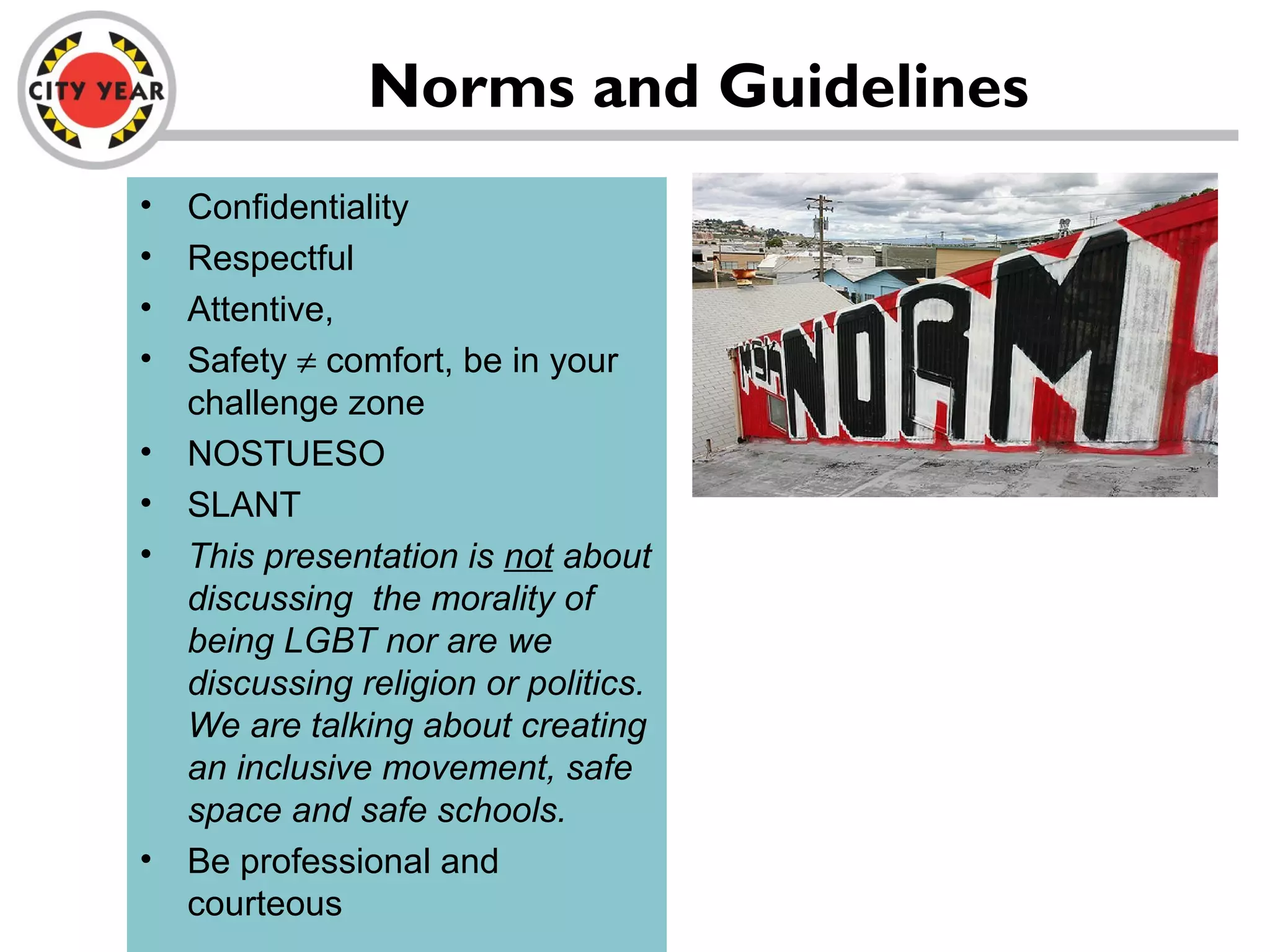 Norms and Guidelines
• Confidentiality
• Respectful
• Attentive,
• Safety ≠ comfort, be in your
challenge zone
• NOSTUESO
• SLANT
• This presentation is not about
discussing the morality of
being LGBT nor are we
discussing religion or politics.
We are talking about creating
an inclusive movement, safe
space and safe schools.
• Be professional and
courteous
 