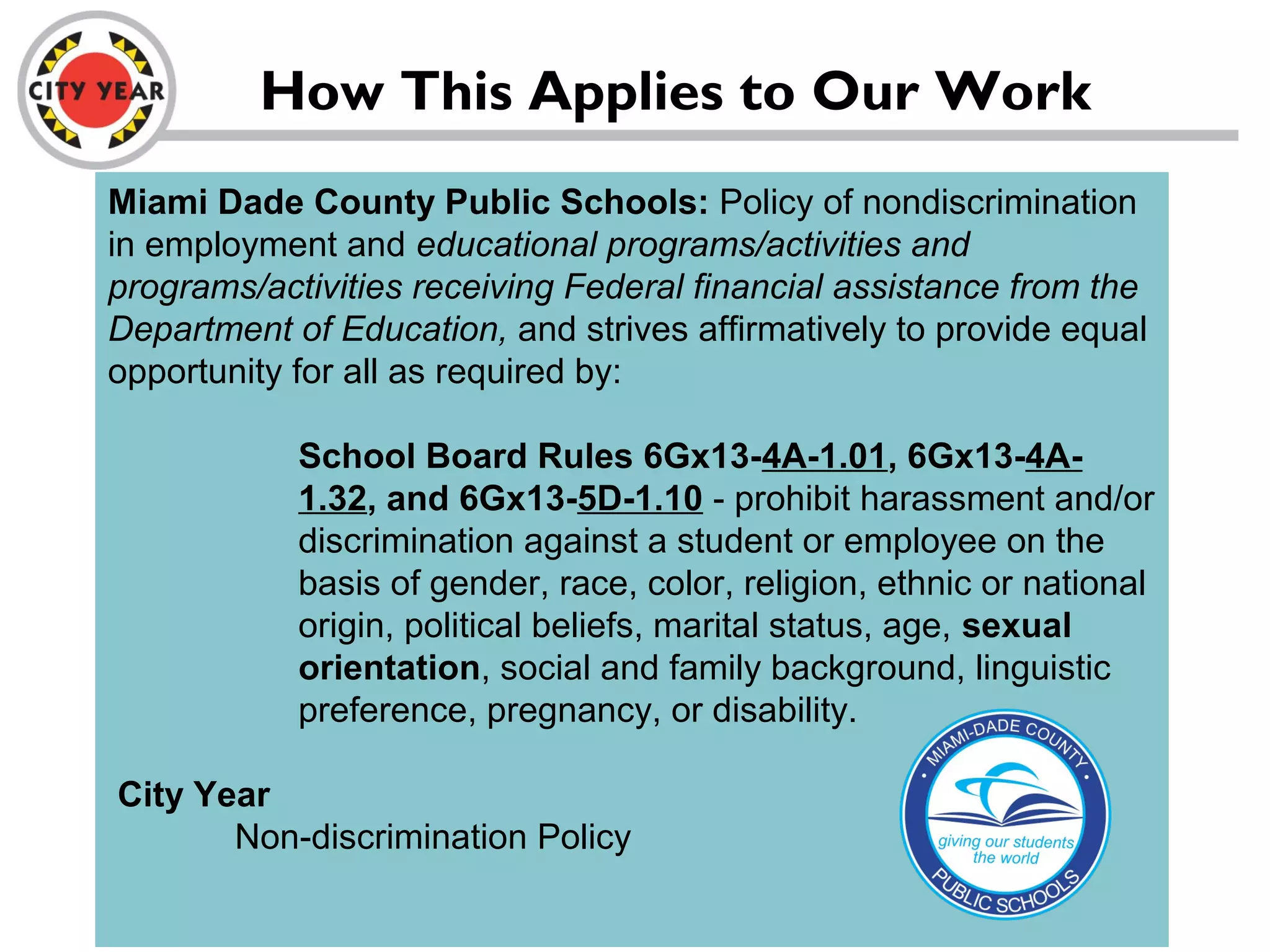 Miami Dade County Public Schools: Policy of nondiscrimination
in employment and educational programs/activities and
programs/activities receiving Federal financial assistance from the
Department of Education, and strives affirmatively to provide equal
opportunity for all as required by:
School Board Rules 6Gx13-4A-1.01, 6Gx13-4A-
1.32, and 6Gx13-5D-1.10 - prohibit harassment and/or
discrimination against a student or employee on the
basis of gender, race, color, religion, ethnic or national
origin, political beliefs, marital status, age, sexual
orientation, social and family background, linguistic
preference, pregnancy, or disability.
City Year
Non-discrimination Policy
How This Applies to Our Work
 