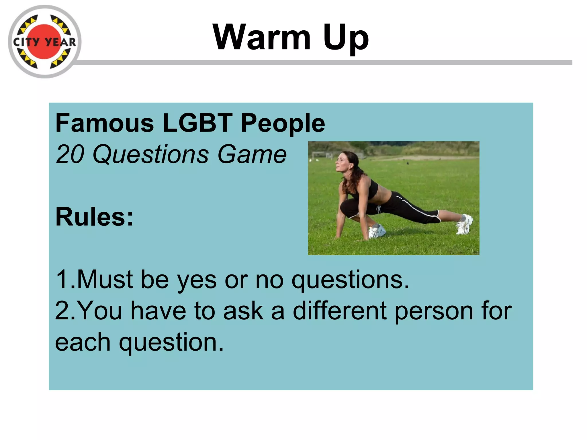 Warm Up
Famous LGBT People
20 Questions Game
Rules:
1.Must be yes or no questions.
2.You have to ask a different person for
each question.
 