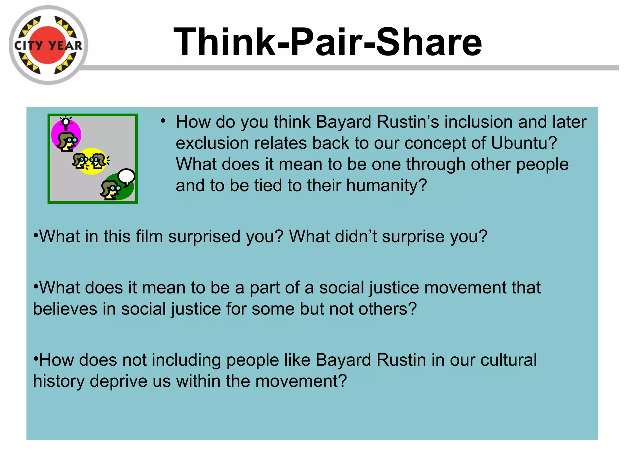 Think-Pair-Share
• How do you think Bayard Rustin’s inclusion and later
exclusion relates back to our concept of Ubuntu?
What does it mean to be one through other people
and to be tied to their humanity?
•What in this film surprised you? What didn’t surprise you?
•What does it mean to be a part of a social justice movement that
believes in social justice for some but not others?
•How does not including people like Bayard Rustin in our cultural
history deprive us within the movement?
 