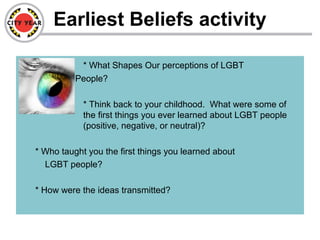 Earliest Beliefs activity
– * What Shapes Our perceptions of LGBT
People?
* Think back to your childhood. What were some of
the first things you ever learned about LGBT people
(positive, negative, or neutral)?
* Who taught you the first things you learned about
LGBT people?
* How were the ideas transmitted?
 