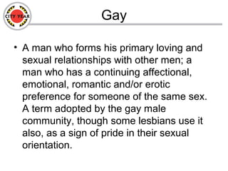 Gay
• A man who forms his primary loving and
sexual relationships with other men; a
man who has a continuing affectional,
emotional, romantic and/or erotic
preference for someone of the same sex.
A term adopted by the gay male
community, though some lesbians use it
also, as a sign of pride in their sexual
orientation.
 