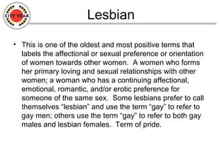 Lesbian
• This is one of the oldest and most positive terms that
labels the affectional or sexual preference or orientation
of women towards other women. A women who forms
her primary loving and sexual relationships with other
women; a woman who has a continuing affectional,
emotional, romantic, and/or erotic preference for
someone of the same sex. Some lesbians prefer to call
themselves “lesbian” and use the term “gay” to refer to
gay men; others use the term “gay” to refer to both gay
males and lesbian females. Term of pride.
 