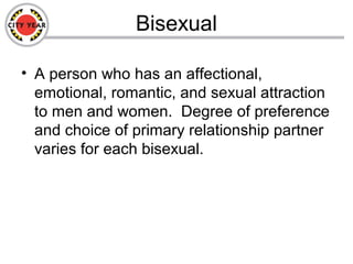 Bisexual
• A person who has an affectional,
emotional, romantic, and sexual attraction
to men and women. Degree of preference
and choice of primary relationship partner
varies for each bisexual.
 