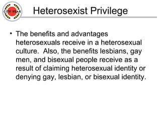 Heterosexist Privilege
• The benefits and advantages
heterosexuals receive in a heterosexual
culture. Also, the benefits lesbians, gay
men, and bisexual people receive as a
result of claiming heterosexual identity or
denying gay, lesbian, or bisexual identity.
 