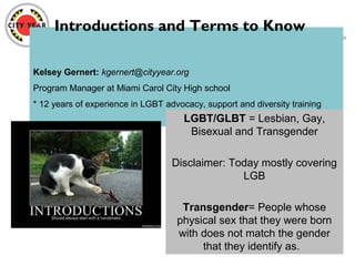 Kelsey Gernert: kgernert@cityyear.org
Program Manager at Miami Carol City High school
* 12 years of experience in LGBT advocacy, support and diversity training
LGBT/GLBT = Lesbian, Gay,
Bisexual and Transgender
Disclaimer: Today mostly covering
LGB
Transgender= People whose
physical sex that they were born
with does not match the gender
that they identify as.
Introductions and Terms to Know
 